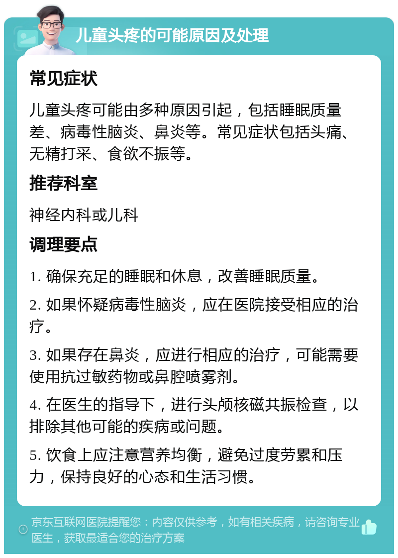 儿童头疼的可能原因及处理 常见症状 儿童头疼可能由多种原因引起，包括睡眠质量差、病毒性脑炎、鼻炎等。常见症状包括头痛、无精打采、食欲不振等。 推荐科室 神经内科或儿科 调理要点 1. 确保充足的睡眠和休息，改善睡眠质量。 2. 如果怀疑病毒性脑炎，应在医院接受相应的治疗。 3. 如果存在鼻炎，应进行相应的治疗，可能需要使用抗过敏药物或鼻腔喷雾剂。 4. 在医生的指导下，进行头颅核磁共振检查，以排除其他可能的疾病或问题。 5. 饮食上应注意营养均衡，避免过度劳累和压力，保持良好的心态和生活习惯。