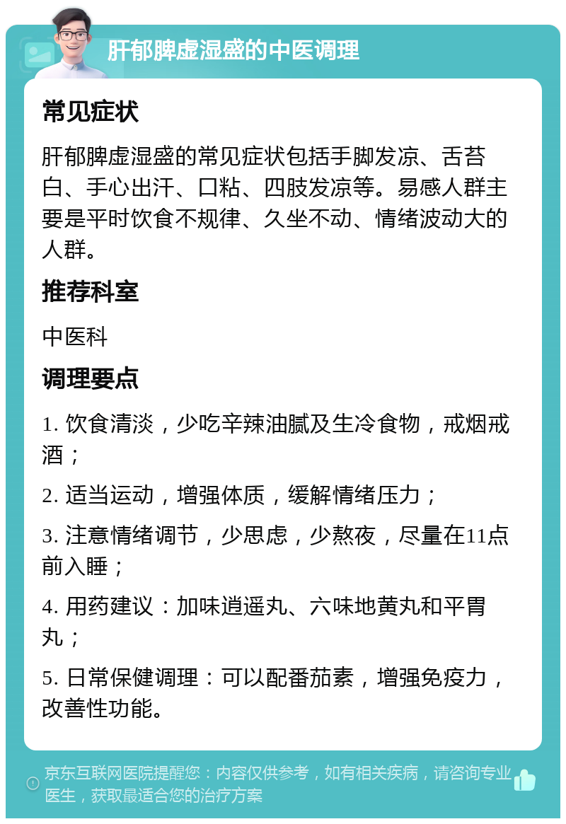 肝郁脾虚湿盛的中医调理 常见症状 肝郁脾虚湿盛的常见症状包括手脚发凉、舌苔白、手心出汗、口粘、四肢发凉等。易感人群主要是平时饮食不规律、久坐不动、情绪波动大的人群。 推荐科室 中医科 调理要点 1. 饮食清淡，少吃辛辣油腻及生冷食物，戒烟戒酒； 2. 适当运动，增强体质，缓解情绪压力； 3. 注意情绪调节，少思虑，少熬夜，尽量在11点前入睡； 4. 用药建议：加味逍遥丸、六味地黄丸和平胃丸； 5. 日常保健调理：可以配番茄素，增强免疫力，改善性功能。