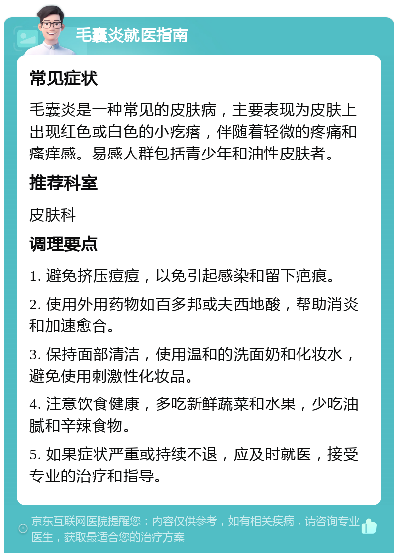 毛囊炎就医指南 常见症状 毛囊炎是一种常见的皮肤病，主要表现为皮肤上出现红色或白色的小疙瘩，伴随着轻微的疼痛和瘙痒感。易感人群包括青少年和油性皮肤者。 推荐科室 皮肤科 调理要点 1. 避免挤压痘痘，以免引起感染和留下疤痕。 2. 使用外用药物如百多邦或夫西地酸，帮助消炎和加速愈合。 3. 保持面部清洁，使用温和的洗面奶和化妆水，避免使用刺激性化妆品。 4. 注意饮食健康，多吃新鲜蔬菜和水果，少吃油腻和辛辣食物。 5. 如果症状严重或持续不退，应及时就医，接受专业的治疗和指导。