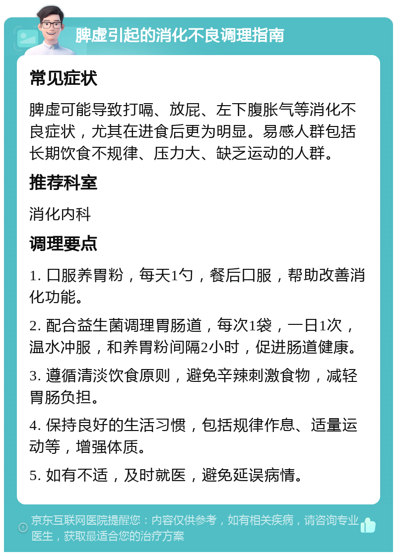 脾虚引起的消化不良调理指南 常见症状 脾虚可能导致打嗝、放屁、左下腹胀气等消化不良症状，尤其在进食后更为明显。易感人群包括长期饮食不规律、压力大、缺乏运动的人群。 推荐科室 消化内科 调理要点 1. 口服养胃粉，每天1勺，餐后口服，帮助改善消化功能。 2. 配合益生菌调理胃肠道，每次1袋，一日1次，温水冲服，和养胃粉间隔2小时，促进肠道健康。 3. 遵循清淡饮食原则，避免辛辣刺激食物，减轻胃肠负担。 4. 保持良好的生活习惯，包括规律作息、适量运动等，增强体质。 5. 如有不适，及时就医，避免延误病情。