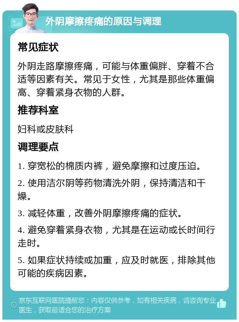 外阴摩擦疼痛的原因与调理 常见症状 外阴走路摩擦疼痛，可能与体重偏胖、穿着不合适等因素有关。常见于女性，尤其是那些体重偏高、穿着紧身衣物的人群。 推荐科室 妇科或皮肤科 调理要点 1. 穿宽松的棉质内裤，避免摩擦和过度压迫。 2. 使用洁尔阴等药物清洗外阴，保持清洁和干燥。 3. 减轻体重，改善外阴摩擦疼痛的症状。 4. 避免穿着紧身衣物，尤其是在运动或长时间行走时。 5. 如果症状持续或加重，应及时就医，排除其他可能的疾病因素。