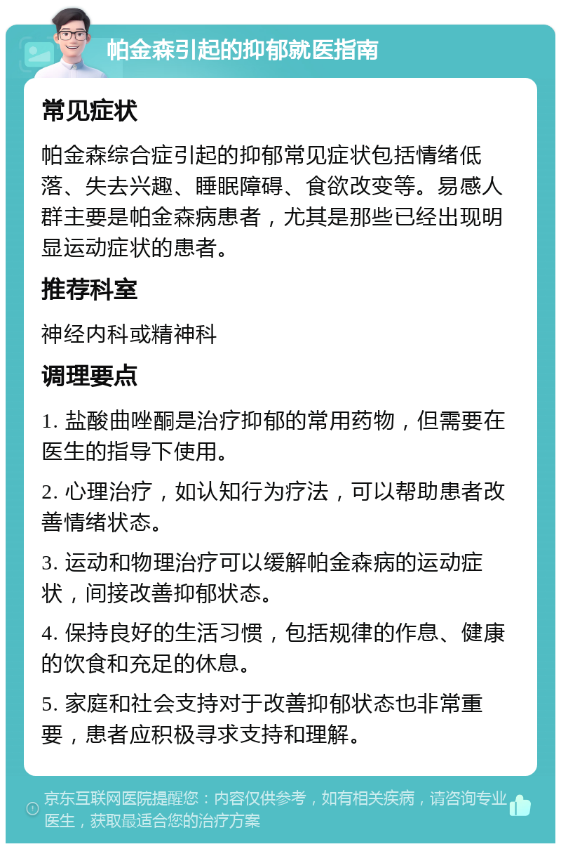 帕金森引起的抑郁就医指南 常见症状 帕金森综合症引起的抑郁常见症状包括情绪低落、失去兴趣、睡眠障碍、食欲改变等。易感人群主要是帕金森病患者，尤其是那些已经出现明显运动症状的患者。 推荐科室 神经内科或精神科 调理要点 1. 盐酸曲唑酮是治疗抑郁的常用药物，但需要在医生的指导下使用。 2. 心理治疗，如认知行为疗法，可以帮助患者改善情绪状态。 3. 运动和物理治疗可以缓解帕金森病的运动症状，间接改善抑郁状态。 4. 保持良好的生活习惯，包括规律的作息、健康的饮食和充足的休息。 5. 家庭和社会支持对于改善抑郁状态也非常重要，患者应积极寻求支持和理解。