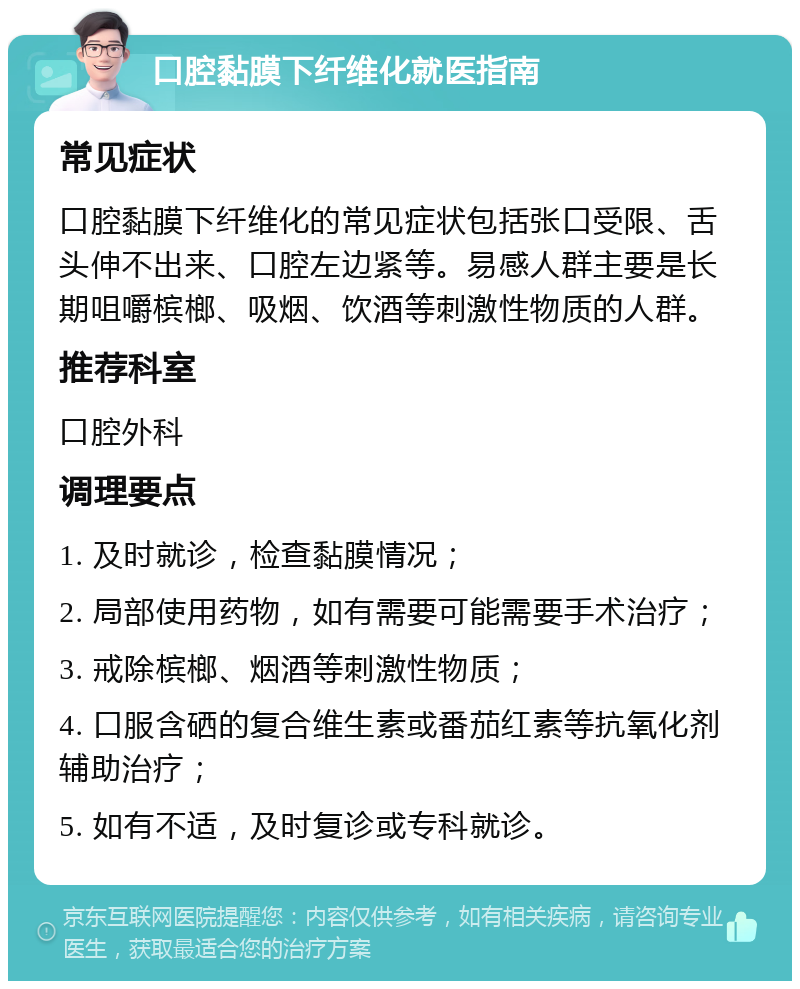 口腔黏膜下纤维化就医指南 常见症状 口腔黏膜下纤维化的常见症状包括张口受限、舌头伸不出来、口腔左边紧等。易感人群主要是长期咀嚼槟榔、吸烟、饮酒等刺激性物质的人群。 推荐科室 口腔外科 调理要点 1. 及时就诊，检查黏膜情况； 2. 局部使用药物，如有需要可能需要手术治疗； 3. 戒除槟榔、烟酒等刺激性物质； 4. 口服含硒的复合维生素或番茄红素等抗氧化剂辅助治疗； 5. 如有不适，及时复诊或专科就诊。