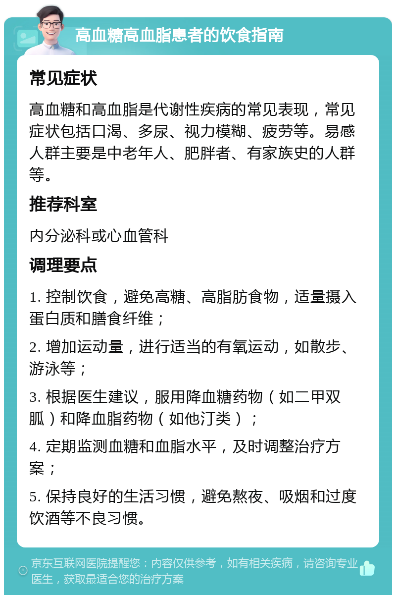 高血糖高血脂患者的饮食指南 常见症状 高血糖和高血脂是代谢性疾病的常见表现，常见症状包括口渴、多尿、视力模糊、疲劳等。易感人群主要是中老年人、肥胖者、有家族史的人群等。 推荐科室 内分泌科或心血管科 调理要点 1. 控制饮食，避免高糖、高脂肪食物，适量摄入蛋白质和膳食纤维； 2. 增加运动量，进行适当的有氧运动，如散步、游泳等； 3. 根据医生建议，服用降血糖药物（如二甲双胍）和降血脂药物（如他汀类）； 4. 定期监测血糖和血脂水平，及时调整治疗方案； 5. 保持良好的生活习惯，避免熬夜、吸烟和过度饮酒等不良习惯。