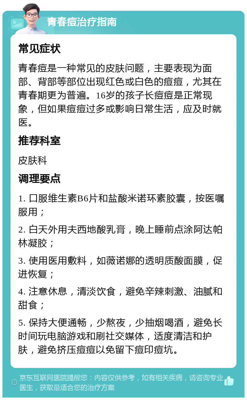 青春痘治疗指南 常见症状 青春痘是一种常见的皮肤问题，主要表现为面部、背部等部位出现红色或白色的痘痘，尤其在青春期更为普遍。16岁的孩子长痘痘是正常现象，但如果痘痘过多或影响日常生活，应及时就医。 推荐科室 皮肤科 调理要点 1. 口服维生素B6片和盐酸米诺环素胶囊，按医嘱服用； 2. 白天外用夫西地酸乳膏，晚上睡前点涂阿达帕林凝胶； 3. 使用医用敷料，如薇诺娜的透明质酸面膜，促进恢复； 4. 注意休息，清淡饮食，避免辛辣刺激、油腻和甜食； 5. 保持大便通畅，少熬夜，少抽烟喝酒，避免长时间玩电脑游戏和刷社交媒体，适度清洁和护肤，避免挤压痘痘以免留下痘印痘坑。