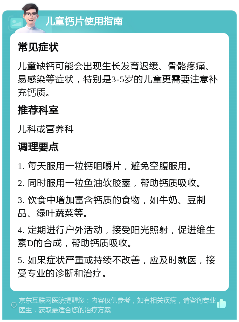 儿童钙片使用指南 常见症状 儿童缺钙可能会出现生长发育迟缓、骨骼疼痛、易感染等症状，特别是3-5岁的儿童更需要注意补充钙质。 推荐科室 儿科或营养科 调理要点 1. 每天服用一粒钙咀嚼片，避免空腹服用。 2. 同时服用一粒鱼油软胶囊，帮助钙质吸收。 3. 饮食中增加富含钙质的食物，如牛奶、豆制品、绿叶蔬菜等。 4. 定期进行户外活动，接受阳光照射，促进维生素D的合成，帮助钙质吸收。 5. 如果症状严重或持续不改善，应及时就医，接受专业的诊断和治疗。