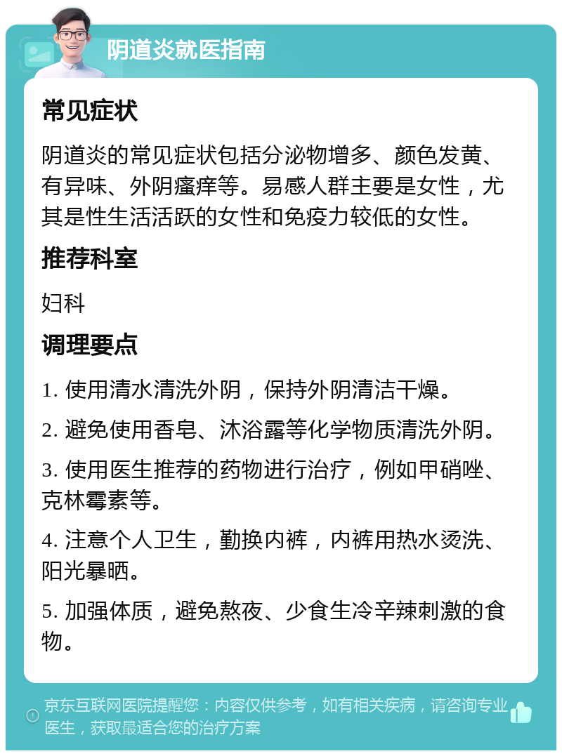 阴道炎就医指南 常见症状 阴道炎的常见症状包括分泌物增多、颜色发黄、有异味、外阴瘙痒等。易感人群主要是女性，尤其是性生活活跃的女性和免疫力较低的女性。 推荐科室 妇科 调理要点 1. 使用清水清洗外阴，保持外阴清洁干燥。 2. 避免使用香皂、沐浴露等化学物质清洗外阴。 3. 使用医生推荐的药物进行治疗，例如甲硝唑、克林霉素等。 4. 注意个人卫生，勤换内裤，内裤用热水烫洗、阳光暴晒。 5. 加强体质，避免熬夜、少食生冷辛辣刺激的食物。