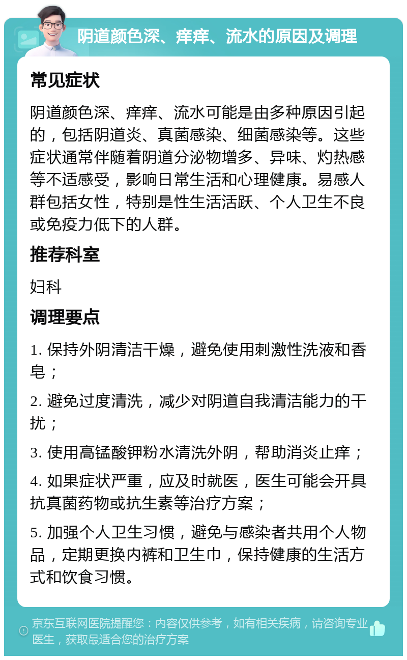 阴道颜色深、痒痒、流水的原因及调理 常见症状 阴道颜色深、痒痒、流水可能是由多种原因引起的，包括阴道炎、真菌感染、细菌感染等。这些症状通常伴随着阴道分泌物增多、异味、灼热感等不适感受，影响日常生活和心理健康。易感人群包括女性，特别是性生活活跃、个人卫生不良或免疫力低下的人群。 推荐科室 妇科 调理要点 1. 保持外阴清洁干燥，避免使用刺激性洗液和香皂； 2. 避免过度清洗，减少对阴道自我清洁能力的干扰； 3. 使用高锰酸钾粉水清洗外阴，帮助消炎止痒； 4. 如果症状严重，应及时就医，医生可能会开具抗真菌药物或抗生素等治疗方案； 5. 加强个人卫生习惯，避免与感染者共用个人物品，定期更换内裤和卫生巾，保持健康的生活方式和饮食习惯。