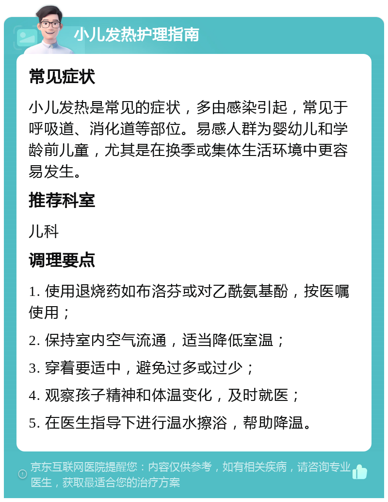 小儿发热护理指南 常见症状 小儿发热是常见的症状，多由感染引起，常见于呼吸道、消化道等部位。易感人群为婴幼儿和学龄前儿童，尤其是在换季或集体生活环境中更容易发生。 推荐科室 儿科 调理要点 1. 使用退烧药如布洛芬或对乙酰氨基酚，按医嘱使用； 2. 保持室内空气流通，适当降低室温； 3. 穿着要适中，避免过多或过少； 4. 观察孩子精神和体温变化，及时就医； 5. 在医生指导下进行温水擦浴，帮助降温。