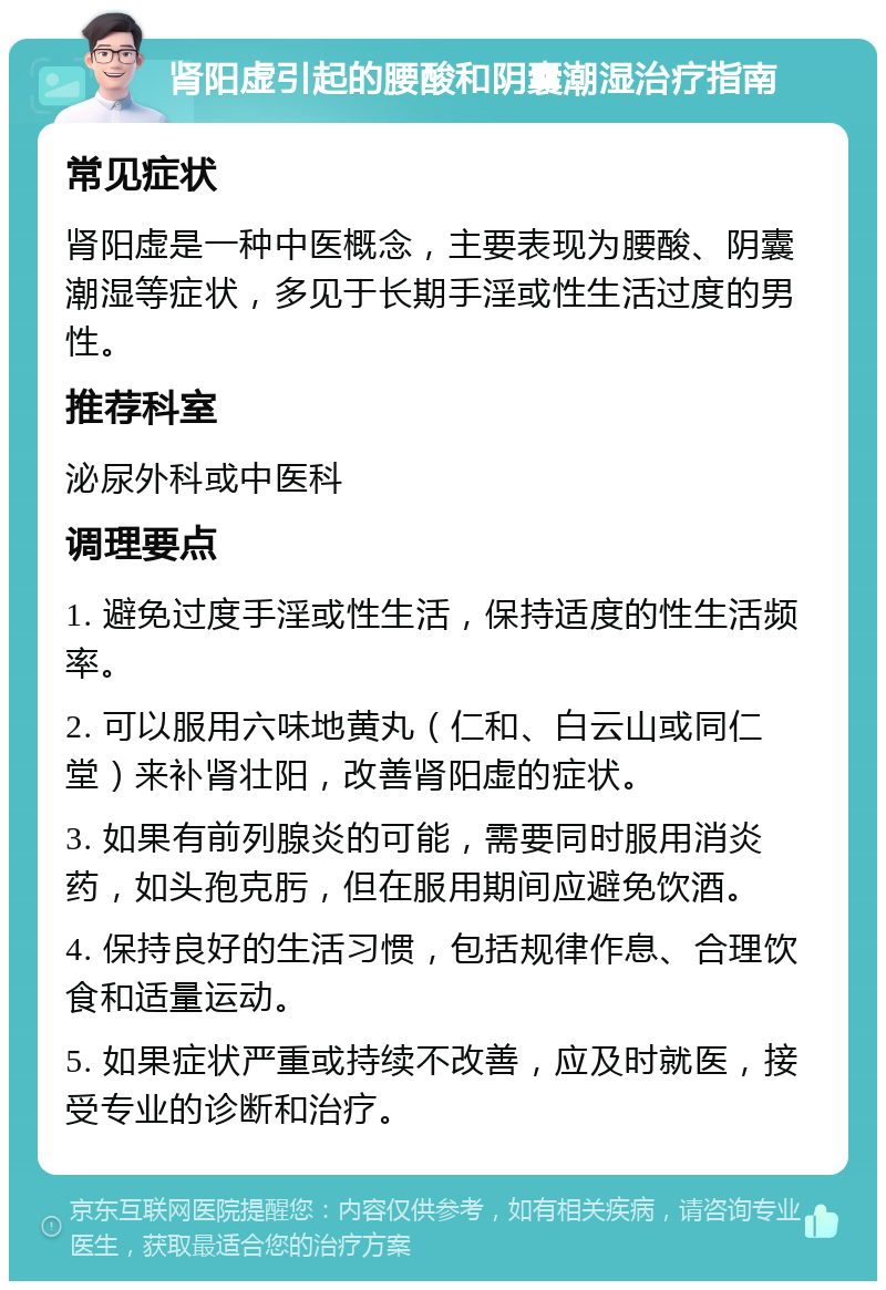 肾阳虚引起的腰酸和阴囊潮湿治疗指南 常见症状 肾阳虚是一种中医概念，主要表现为腰酸、阴囊潮湿等症状，多见于长期手淫或性生活过度的男性。 推荐科室 泌尿外科或中医科 调理要点 1. 避免过度手淫或性生活，保持适度的性生活频率。 2. 可以服用六味地黄丸（仁和、白云山或同仁堂）来补肾壮阳，改善肾阳虚的症状。 3. 如果有前列腺炎的可能，需要同时服用消炎药，如头孢克肟，但在服用期间应避免饮酒。 4. 保持良好的生活习惯，包括规律作息、合理饮食和适量运动。 5. 如果症状严重或持续不改善，应及时就医，接受专业的诊断和治疗。