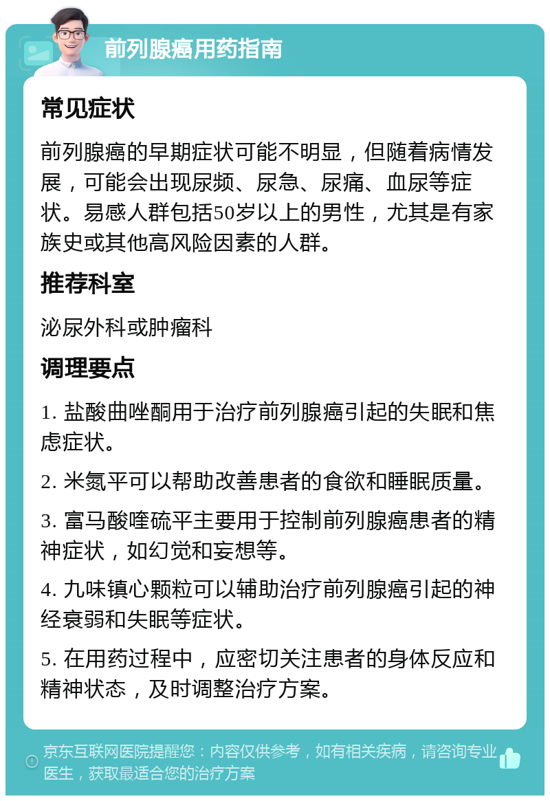 前列腺癌用药指南 常见症状 前列腺癌的早期症状可能不明显，但随着病情发展，可能会出现尿频、尿急、尿痛、血尿等症状。易感人群包括50岁以上的男性，尤其是有家族史或其他高风险因素的人群。 推荐科室 泌尿外科或肿瘤科 调理要点 1. 盐酸曲唑酮用于治疗前列腺癌引起的失眠和焦虑症状。 2. 米氮平可以帮助改善患者的食欲和睡眠质量。 3. 富马酸喹硫平主要用于控制前列腺癌患者的精神症状，如幻觉和妄想等。 4. 九味镇心颗粒可以辅助治疗前列腺癌引起的神经衰弱和失眠等症状。 5. 在用药过程中，应密切关注患者的身体反应和精神状态，及时调整治疗方案。