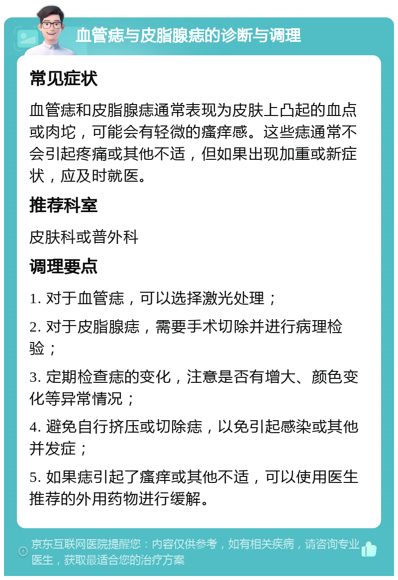 血管痣与皮脂腺痣的诊断与调理 常见症状 血管痣和皮脂腺痣通常表现为皮肤上凸起的血点或肉坨，可能会有轻微的瘙痒感。这些痣通常不会引起疼痛或其他不适，但如果出现加重或新症状，应及时就医。 推荐科室 皮肤科或普外科 调理要点 1. 对于血管痣，可以选择激光处理； 2. 对于皮脂腺痣，需要手术切除并进行病理检验； 3. 定期检查痣的变化，注意是否有增大、颜色变化等异常情况； 4. 避免自行挤压或切除痣，以免引起感染或其他并发症； 5. 如果痣引起了瘙痒或其他不适，可以使用医生推荐的外用药物进行缓解。