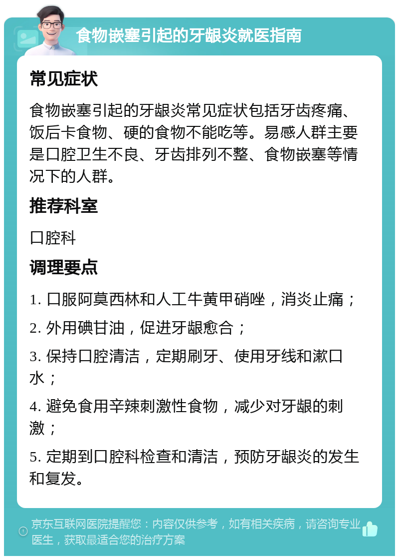 食物嵌塞引起的牙龈炎就医指南 常见症状 食物嵌塞引起的牙龈炎常见症状包括牙齿疼痛、饭后卡食物、硬的食物不能吃等。易感人群主要是口腔卫生不良、牙齿排列不整、食物嵌塞等情况下的人群。 推荐科室 口腔科 调理要点 1. 口服阿莫西林和人工牛黄甲硝唑，消炎止痛； 2. 外用碘甘油，促进牙龈愈合； 3. 保持口腔清洁，定期刷牙、使用牙线和漱口水； 4. 避免食用辛辣刺激性食物，减少对牙龈的刺激； 5. 定期到口腔科检查和清洁，预防牙龈炎的发生和复发。