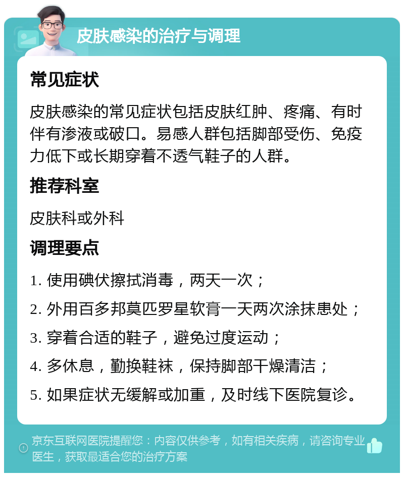 皮肤感染的治疗与调理 常见症状 皮肤感染的常见症状包括皮肤红肿、疼痛、有时伴有渗液或破口。易感人群包括脚部受伤、免疫力低下或长期穿着不透气鞋子的人群。 推荐科室 皮肤科或外科 调理要点 1. 使用碘伏擦拭消毒，两天一次； 2. 外用百多邦莫匹罗星软膏一天两次涂抹患处； 3. 穿着合适的鞋子，避免过度运动； 4. 多休息，勤换鞋袜，保持脚部干燥清洁； 5. 如果症状无缓解或加重，及时线下医院复诊。