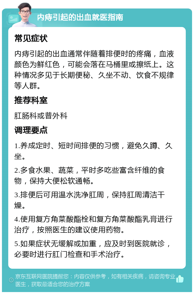 内痔引起的出血就医指南 常见症状 内痔引起的出血通常伴随着排便时的疼痛，血液颜色为鲜红色，可能会落在马桶里或擦纸上。这种情况多见于长期便秘、久坐不动、饮食不规律等人群。 推荐科室 肛肠科或普外科 调理要点 1.养成定时、短时间排便的习惯，避免久蹲、久坐。 2.多食水果、蔬菜，平时多吃些富含纤维的食物，保持大便松软通畅。 3.排便后可用温水洗净肛周，保持肛周清洁干燥。 4.使用复方角菜酸酯栓和复方角菜酸酯乳膏进行治疗，按照医生的建议使用药物。 5.如果症状无缓解或加重，应及时到医院就诊，必要时进行肛门检查和手术治疗。