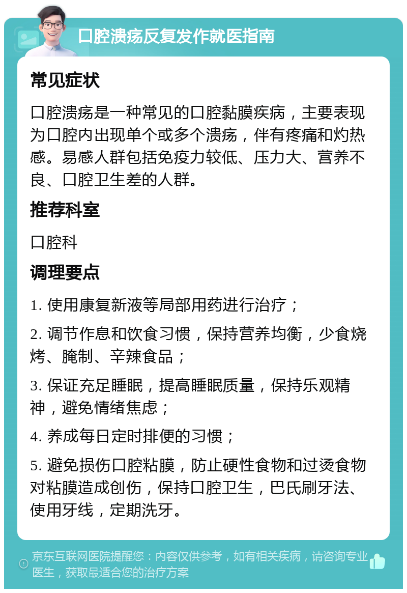 口腔溃疡反复发作就医指南 常见症状 口腔溃疡是一种常见的口腔黏膜疾病，主要表现为口腔内出现单个或多个溃疡，伴有疼痛和灼热感。易感人群包括免疫力较低、压力大、营养不良、口腔卫生差的人群。 推荐科室 口腔科 调理要点 1. 使用康复新液等局部用药进行治疗； 2. 调节作息和饮食习惯，保持营养均衡，少食烧烤、腌制、辛辣食品； 3. 保证充足睡眠，提高睡眠质量，保持乐观精神，避免情绪焦虑； 4. 养成每日定时排便的习惯； 5. 避免损伤口腔粘膜，防止硬性食物和过烫食物对粘膜造成创伤，保持口腔卫生，巴氏刷牙法、使用牙线，定期洗牙。