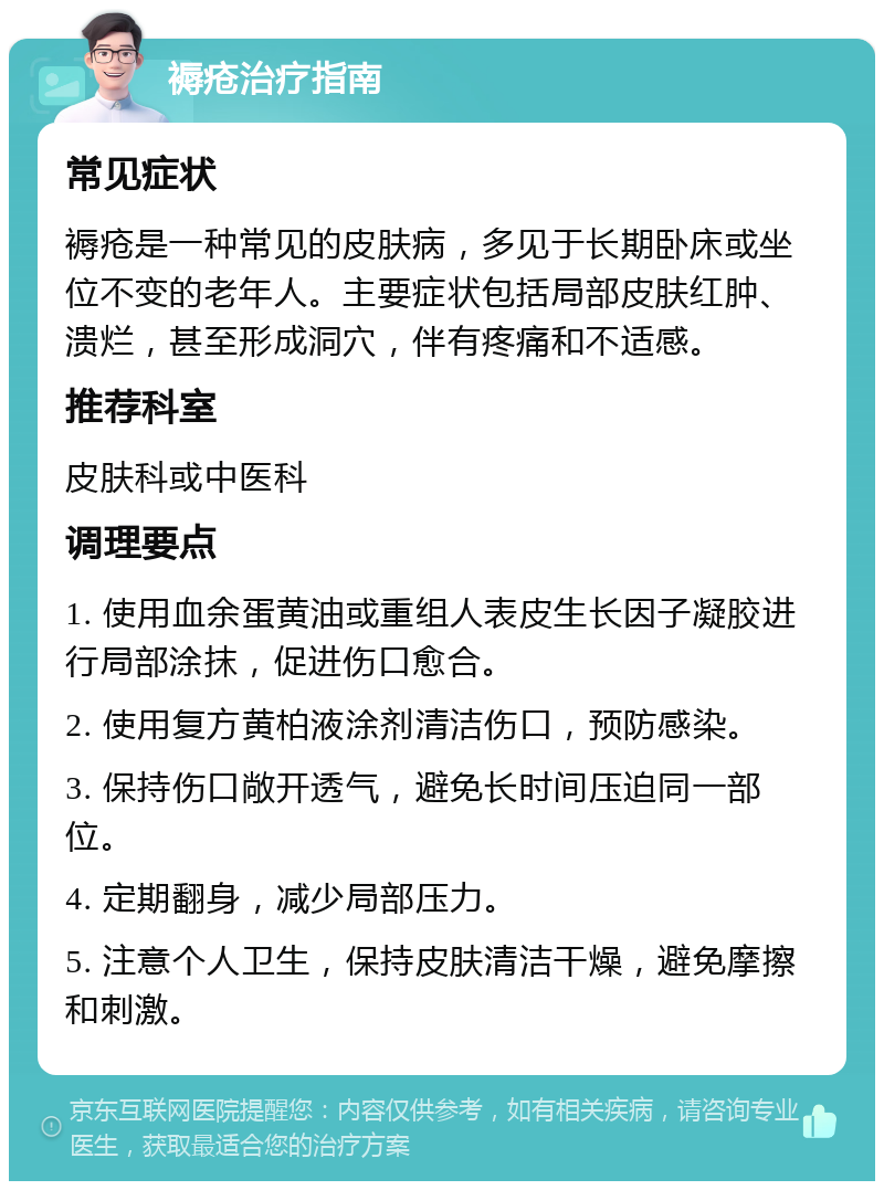 褥疮治疗指南 常见症状 褥疮是一种常见的皮肤病，多见于长期卧床或坐位不变的老年人。主要症状包括局部皮肤红肿、溃烂，甚至形成洞穴，伴有疼痛和不适感。 推荐科室 皮肤科或中医科 调理要点 1. 使用血余蛋黄油或重组人表皮生长因子凝胶进行局部涂抹，促进伤口愈合。 2. 使用复方黄柏液涂剂清洁伤口，预防感染。 3. 保持伤口敞开透气，避免长时间压迫同一部位。 4. 定期翻身，减少局部压力。 5. 注意个人卫生，保持皮肤清洁干燥，避免摩擦和刺激。