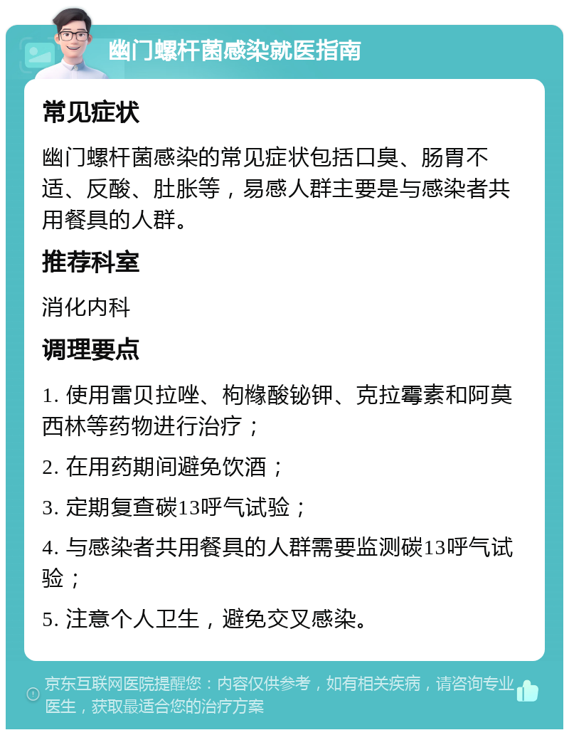 幽门螺杆菌感染就医指南 常见症状 幽门螺杆菌感染的常见症状包括口臭、肠胃不适、反酸、肚胀等，易感人群主要是与感染者共用餐具的人群。 推荐科室 消化内科 调理要点 1. 使用雷贝拉唑、枸橼酸铋钾、克拉霉素和阿莫西林等药物进行治疗； 2. 在用药期间避免饮酒； 3. 定期复查碳13呼气试验； 4. 与感染者共用餐具的人群需要监测碳13呼气试验； 5. 注意个人卫生，避免交叉感染。