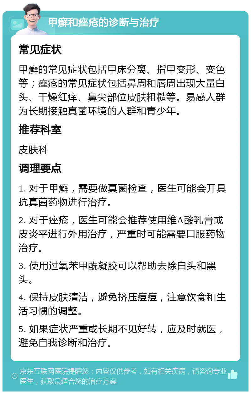 甲癣和痤疮的诊断与治疗 常见症状 甲癣的常见症状包括甲床分离、指甲变形、变色等；痤疮的常见症状包括鼻周和唇周出现大量白头、干燥红痒、鼻尖部位皮肤粗糙等。易感人群为长期接触真菌环境的人群和青少年。 推荐科室 皮肤科 调理要点 1. 对于甲癣，需要做真菌检查，医生可能会开具抗真菌药物进行治疗。 2. 对于痤疮，医生可能会推荐使用维A酸乳膏或皮炎平进行外用治疗，严重时可能需要口服药物治疗。 3. 使用过氧苯甲酰凝胶可以帮助去除白头和黑头。 4. 保持皮肤清洁，避免挤压痘痘，注意饮食和生活习惯的调整。 5. 如果症状严重或长期不见好转，应及时就医，避免自我诊断和治疗。