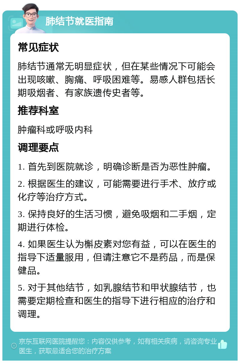 肺结节就医指南 常见症状 肺结节通常无明显症状，但在某些情况下可能会出现咳嗽、胸痛、呼吸困难等。易感人群包括长期吸烟者、有家族遗传史者等。 推荐科室 肿瘤科或呼吸内科 调理要点 1. 首先到医院就诊，明确诊断是否为恶性肿瘤。 2. 根据医生的建议，可能需要进行手术、放疗或化疗等治疗方式。 3. 保持良好的生活习惯，避免吸烟和二手烟，定期进行体检。 4. 如果医生认为槲皮素对您有益，可以在医生的指导下适量服用，但请注意它不是药品，而是保健品。 5. 对于其他结节，如乳腺结节和甲状腺结节，也需要定期检查和医生的指导下进行相应的治疗和调理。