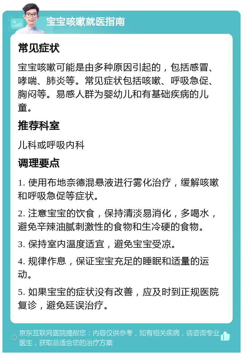 宝宝咳嗽就医指南 常见症状 宝宝咳嗽可能是由多种原因引起的，包括感冒、哮喘、肺炎等。常见症状包括咳嗽、呼吸急促、胸闷等。易感人群为婴幼儿和有基础疾病的儿童。 推荐科室 儿科或呼吸内科 调理要点 1. 使用布地奈德混悬液进行雾化治疗，缓解咳嗽和呼吸急促等症状。 2. 注意宝宝的饮食，保持清淡易消化，多喝水，避免辛辣油腻刺激性的食物和生冷硬的食物。 3. 保持室内温度适宜，避免宝宝受凉。 4. 规律作息，保证宝宝充足的睡眠和适量的运动。 5. 如果宝宝的症状没有改善，应及时到正规医院复诊，避免延误治疗。