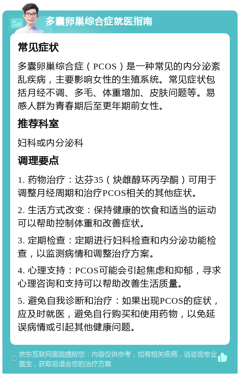 多囊卵巢综合症就医指南 常见症状 多囊卵巢综合症（PCOS）是一种常见的内分泌紊乱疾病，主要影响女性的生殖系统。常见症状包括月经不调、多毛、体重增加、皮肤问题等。易感人群为青春期后至更年期前女性。 推荐科室 妇科或内分泌科 调理要点 1. 药物治疗：达芬35（炔雌醇环丙孕酮）可用于调整月经周期和治疗PCOS相关的其他症状。 2. 生活方式改变：保持健康的饮食和适当的运动可以帮助控制体重和改善症状。 3. 定期检查：定期进行妇科检查和内分泌功能检查，以监测病情和调整治疗方案。 4. 心理支持：PCOS可能会引起焦虑和抑郁，寻求心理咨询和支持可以帮助改善生活质量。 5. 避免自我诊断和治疗：如果出现PCOS的症状，应及时就医，避免自行购买和使用药物，以免延误病情或引起其他健康问题。