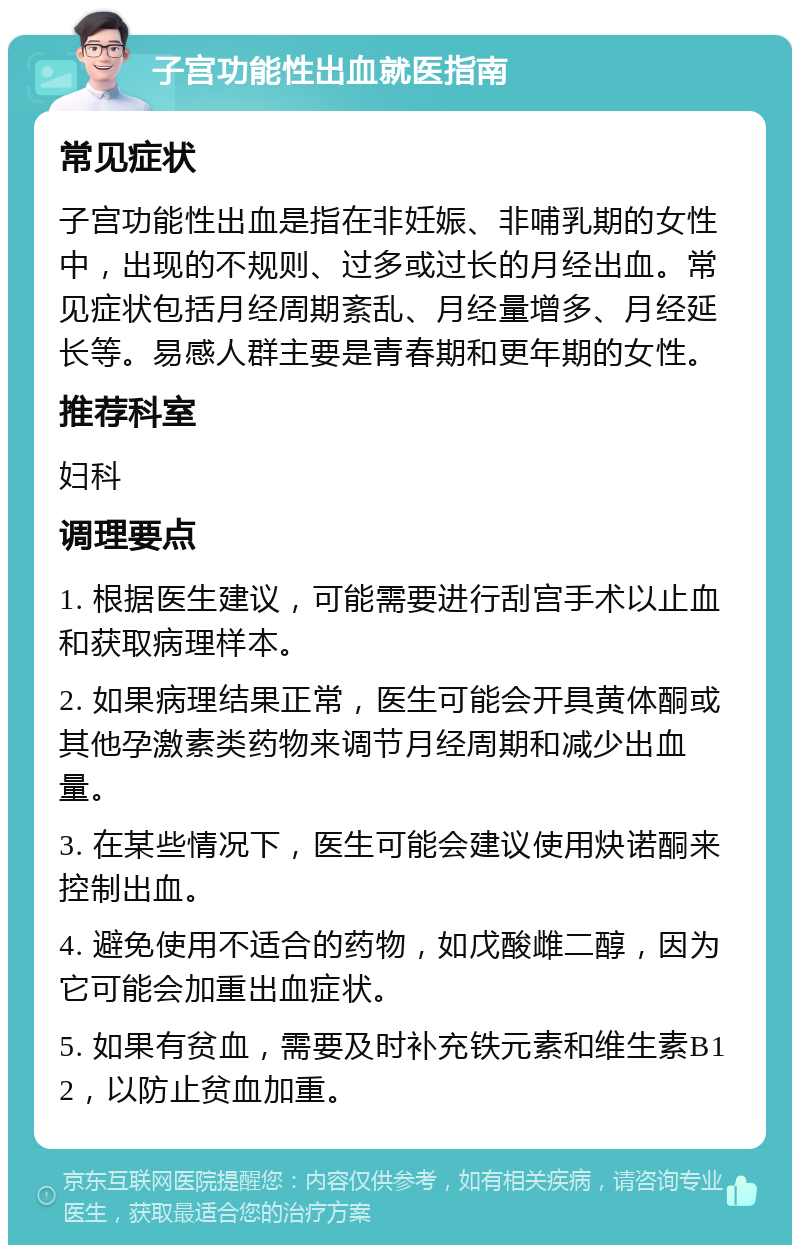 子宫功能性出血就医指南 常见症状 子宫功能性出血是指在非妊娠、非哺乳期的女性中，出现的不规则、过多或过长的月经出血。常见症状包括月经周期紊乱、月经量增多、月经延长等。易感人群主要是青春期和更年期的女性。 推荐科室 妇科 调理要点 1. 根据医生建议，可能需要进行刮宫手术以止血和获取病理样本。 2. 如果病理结果正常，医生可能会开具黄体酮或其他孕激素类药物来调节月经周期和减少出血量。 3. 在某些情况下，医生可能会建议使用炔诺酮来控制出血。 4. 避免使用不适合的药物，如戊酸雌二醇，因为它可能会加重出血症状。 5. 如果有贫血，需要及时补充铁元素和维生素B12，以防止贫血加重。