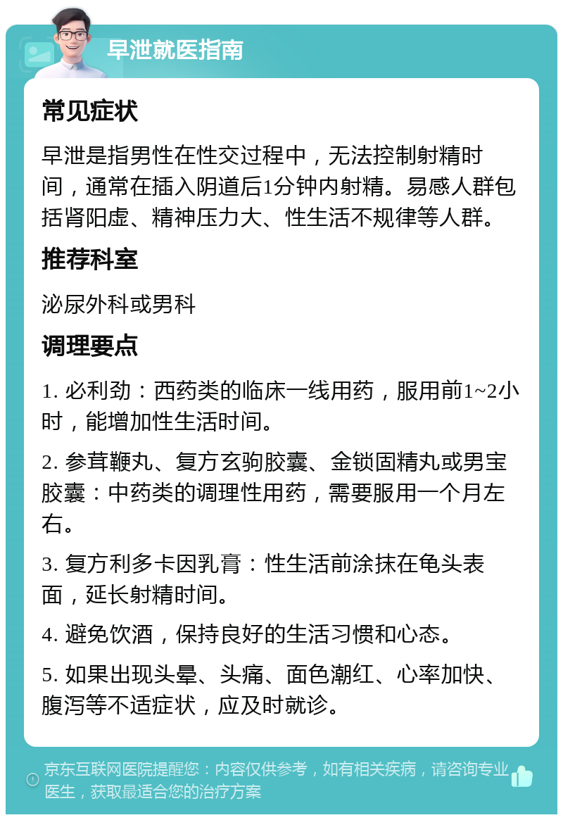 早泄就医指南 常见症状 早泄是指男性在性交过程中，无法控制射精时间，通常在插入阴道后1分钟内射精。易感人群包括肾阳虚、精神压力大、性生活不规律等人群。 推荐科室 泌尿外科或男科 调理要点 1. 必利劲：西药类的临床一线用药，服用前1~2小时，能增加性生活时间。 2. 参茸鞭丸、复方玄驹胶囊、金锁固精丸或男宝胶囊：中药类的调理性用药，需要服用一个月左右。 3. 复方利多卡因乳膏：性生活前涂抹在龟头表面，延长射精时间。 4. 避免饮酒，保持良好的生活习惯和心态。 5. 如果出现头晕、头痛、面色潮红、心率加快、腹泻等不适症状，应及时就诊。