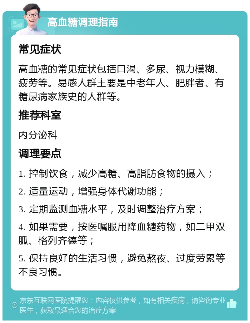 高血糖调理指南 常见症状 高血糖的常见症状包括口渴、多尿、视力模糊、疲劳等。易感人群主要是中老年人、肥胖者、有糖尿病家族史的人群等。 推荐科室 内分泌科 调理要点 1. 控制饮食，减少高糖、高脂肪食物的摄入； 2. 适量运动，增强身体代谢功能； 3. 定期监测血糖水平，及时调整治疗方案； 4. 如果需要，按医嘱服用降血糖药物，如二甲双胍、格列齐德等； 5. 保持良好的生活习惯，避免熬夜、过度劳累等不良习惯。