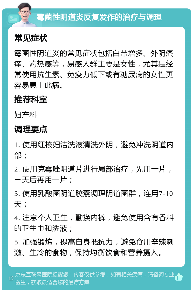 霉菌性阴道炎反复发作的治疗与调理 常见症状 霉菌性阴道炎的常见症状包括白带增多、外阴瘙痒、灼热感等，易感人群主要是女性，尤其是经常使用抗生素、免疫力低下或有糖尿病的女性更容易患上此病。 推荐科室 妇产科 调理要点 1. 使用红核妇洁洗液清洗外阴，避免冲洗阴道内部； 2. 使用克霉唑阴道片进行局部治疗，先用一片，三天后再用一片； 3. 使用乳酸菌阴道胶囊调理阴道菌群，连用7-10天； 4. 注意个人卫生，勤换内裤，避免使用含有香料的卫生巾和洗液； 5. 加强锻炼，提高自身抵抗力，避免食用辛辣刺激、生冷的食物，保持均衡饮食和营养摄入。