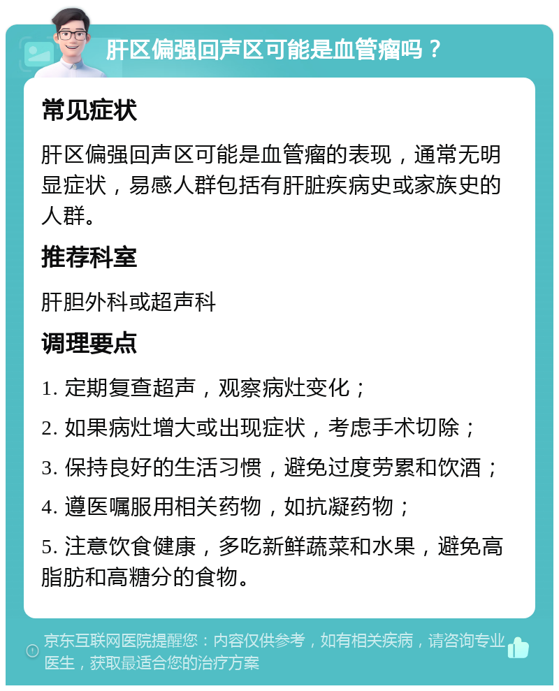 肝区偏强回声区可能是血管瘤吗？ 常见症状 肝区偏强回声区可能是血管瘤的表现，通常无明显症状，易感人群包括有肝脏疾病史或家族史的人群。 推荐科室 肝胆外科或超声科 调理要点 1. 定期复查超声，观察病灶变化； 2. 如果病灶增大或出现症状，考虑手术切除； 3. 保持良好的生活习惯，避免过度劳累和饮酒； 4. 遵医嘱服用相关药物，如抗凝药物； 5. 注意饮食健康，多吃新鲜蔬菜和水果，避免高脂肪和高糖分的食物。