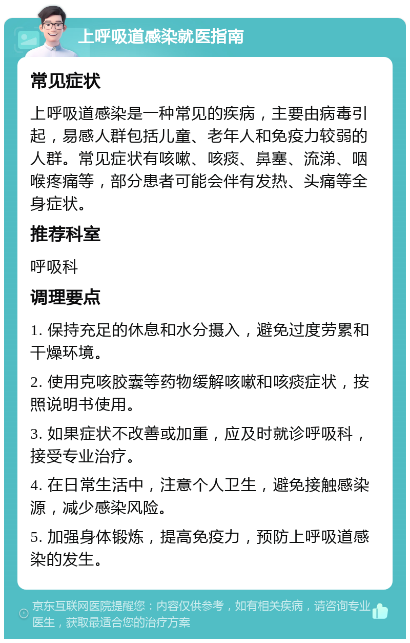 上呼吸道感染就医指南 常见症状 上呼吸道感染是一种常见的疾病，主要由病毒引起，易感人群包括儿童、老年人和免疫力较弱的人群。常见症状有咳嗽、咳痰、鼻塞、流涕、咽喉疼痛等，部分患者可能会伴有发热、头痛等全身症状。 推荐科室 呼吸科 调理要点 1. 保持充足的休息和水分摄入，避免过度劳累和干燥环境。 2. 使用克咳胶囊等药物缓解咳嗽和咳痰症状，按照说明书使用。 3. 如果症状不改善或加重，应及时就诊呼吸科，接受专业治疗。 4. 在日常生活中，注意个人卫生，避免接触感染源，减少感染风险。 5. 加强身体锻炼，提高免疫力，预防上呼吸道感染的发生。