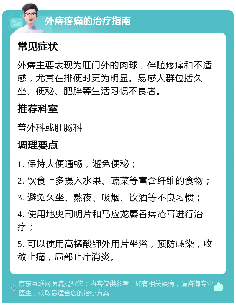 外痔疼痛的治疗指南 常见症状 外痔主要表现为肛门外的肉球，伴随疼痛和不适感，尤其在排便时更为明显。易感人群包括久坐、便秘、肥胖等生活习惯不良者。 推荐科室 普外科或肛肠科 调理要点 1. 保持大便通畅，避免便秘； 2. 饮食上多摄入水果、蔬菜等富含纤维的食物； 3. 避免久坐、熬夜、吸烟、饮酒等不良习惯； 4. 使用地奥司明片和马应龙麝香痔疮膏进行治疗； 5. 可以使用高锰酸钾外用片坐浴，预防感染，收敛止痛，局部止痒消炎。