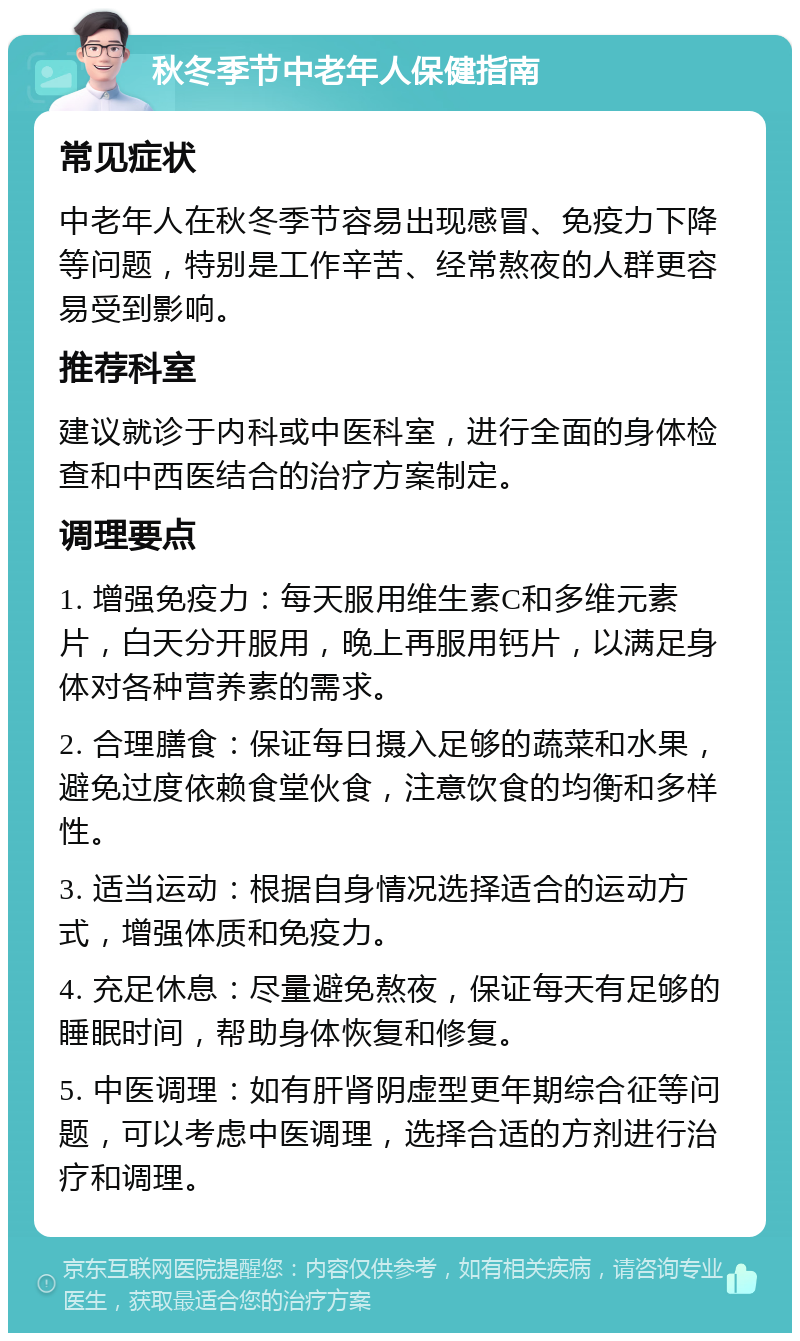 秋冬季节中老年人保健指南 常见症状 中老年人在秋冬季节容易出现感冒、免疫力下降等问题，特别是工作辛苦、经常熬夜的人群更容易受到影响。 推荐科室 建议就诊于内科或中医科室，进行全面的身体检查和中西医结合的治疗方案制定。 调理要点 1. 增强免疫力：每天服用维生素C和多维元素片，白天分开服用，晚上再服用钙片，以满足身体对各种营养素的需求。 2. 合理膳食：保证每日摄入足够的蔬菜和水果，避免过度依赖食堂伙食，注意饮食的均衡和多样性。 3. 适当运动：根据自身情况选择适合的运动方式，增强体质和免疫力。 4. 充足休息：尽量避免熬夜，保证每天有足够的睡眠时间，帮助身体恢复和修复。 5. 中医调理：如有肝肾阴虚型更年期综合征等问题，可以考虑中医调理，选择合适的方剂进行治疗和调理。