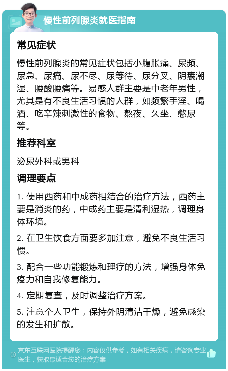 慢性前列腺炎就医指南 常见症状 慢性前列腺炎的常见症状包括小腹胀痛、尿频、尿急、尿痛、尿不尽、尿等待、尿分叉、阴囊潮湿、腰酸腰痛等。易感人群主要是中老年男性，尤其是有不良生活习惯的人群，如频繁手淫、喝酒、吃辛辣刺激性的食物、熬夜、久坐、憋尿等。 推荐科室 泌尿外科或男科 调理要点 1. 使用西药和中成药相结合的治疗方法，西药主要是消炎的药，中成药主要是清利湿热，调理身体环境。 2. 在卫生饮食方面要多加注意，避免不良生活习惯。 3. 配合一些功能锻炼和理疗的方法，增强身体免疫力和自我修复能力。 4. 定期复查，及时调整治疗方案。 5. 注意个人卫生，保持外阴清洁干燥，避免感染的发生和扩散。