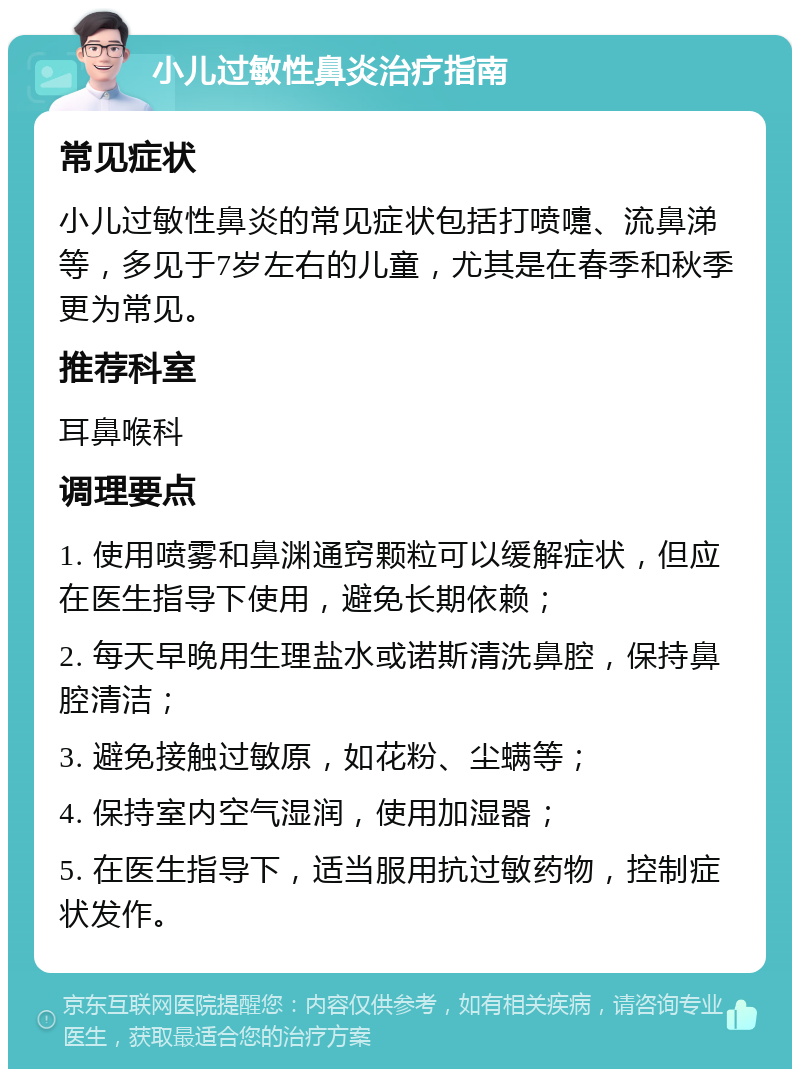 小儿过敏性鼻炎治疗指南 常见症状 小儿过敏性鼻炎的常见症状包括打喷嚏、流鼻涕等，多见于7岁左右的儿童，尤其是在春季和秋季更为常见。 推荐科室 耳鼻喉科 调理要点 1. 使用喷雾和鼻渊通窍颗粒可以缓解症状，但应在医生指导下使用，避免长期依赖； 2. 每天早晚用生理盐水或诺斯清洗鼻腔，保持鼻腔清洁； 3. 避免接触过敏原，如花粉、尘螨等； 4. 保持室内空气湿润，使用加湿器； 5. 在医生指导下，适当服用抗过敏药物，控制症状发作。