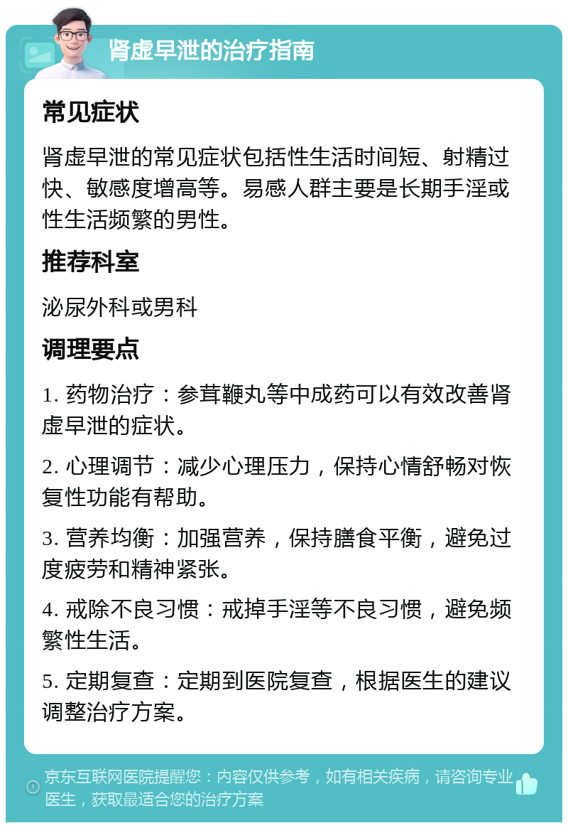 肾虚早泄的治疗指南 常见症状 肾虚早泄的常见症状包括性生活时间短、射精过快、敏感度增高等。易感人群主要是长期手淫或性生活频繁的男性。 推荐科室 泌尿外科或男科 调理要点 1. 药物治疗：参茸鞭丸等中成药可以有效改善肾虚早泄的症状。 2. 心理调节：减少心理压力，保持心情舒畅对恢复性功能有帮助。 3. 营养均衡：加强营养，保持膳食平衡，避免过度疲劳和精神紧张。 4. 戒除不良习惯：戒掉手淫等不良习惯，避免频繁性生活。 5. 定期复查：定期到医院复查，根据医生的建议调整治疗方案。