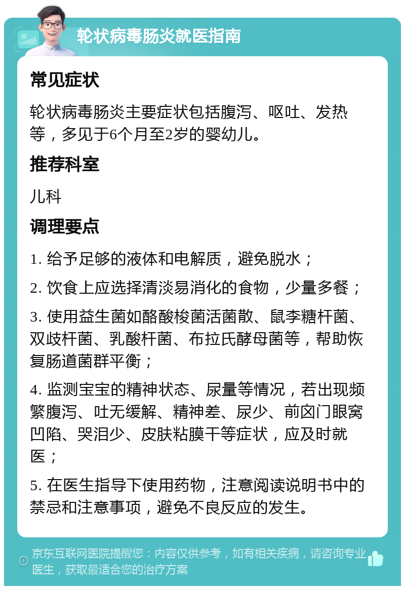 轮状病毒肠炎就医指南 常见症状 轮状病毒肠炎主要症状包括腹泻、呕吐、发热等，多见于6个月至2岁的婴幼儿。 推荐科室 儿科 调理要点 1. 给予足够的液体和电解质，避免脱水； 2. 饮食上应选择清淡易消化的食物，少量多餐； 3. 使用益生菌如酪酸梭菌活菌散、鼠李糖杆菌、双歧杆菌、乳酸杆菌、布拉氏酵母菌等，帮助恢复肠道菌群平衡； 4. 监测宝宝的精神状态、尿量等情况，若出现频繁腹泻、吐无缓解、精神差、尿少、前囟门眼窝凹陷、哭泪少、皮肤粘膜干等症状，应及时就医； 5. 在医生指导下使用药物，注意阅读说明书中的禁忌和注意事项，避免不良反应的发生。