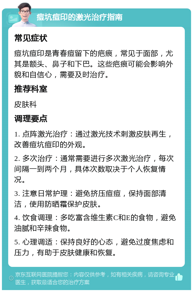 痘坑痘印的激光治疗指南 常见症状 痘坑痘印是青春痘留下的疤痕，常见于面部，尤其是额头、鼻子和下巴。这些疤痕可能会影响外貌和自信心，需要及时治疗。 推荐科室 皮肤科 调理要点 1. 点阵激光治疗：通过激光技术刺激皮肤再生，改善痘坑痘印的外观。 2. 多次治疗：通常需要进行多次激光治疗，每次间隔一到两个月，具体次数取决于个人恢复情况。 3. 注意日常护理：避免挤压痘痘，保持面部清洁，使用防晒霜保护皮肤。 4. 饮食调理：多吃富含维生素C和E的食物，避免油腻和辛辣食物。 5. 心理调适：保持良好的心态，避免过度焦虑和压力，有助于皮肤健康和恢复。