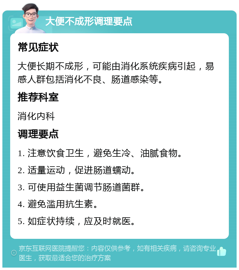 大便不成形调理要点 常见症状 大便长期不成形，可能由消化系统疾病引起，易感人群包括消化不良、肠道感染等。 推荐科室 消化内科 调理要点 1. 注意饮食卫生，避免生冷、油腻食物。 2. 适量运动，促进肠道蠕动。 3. 可使用益生菌调节肠道菌群。 4. 避免滥用抗生素。 5. 如症状持续，应及时就医。