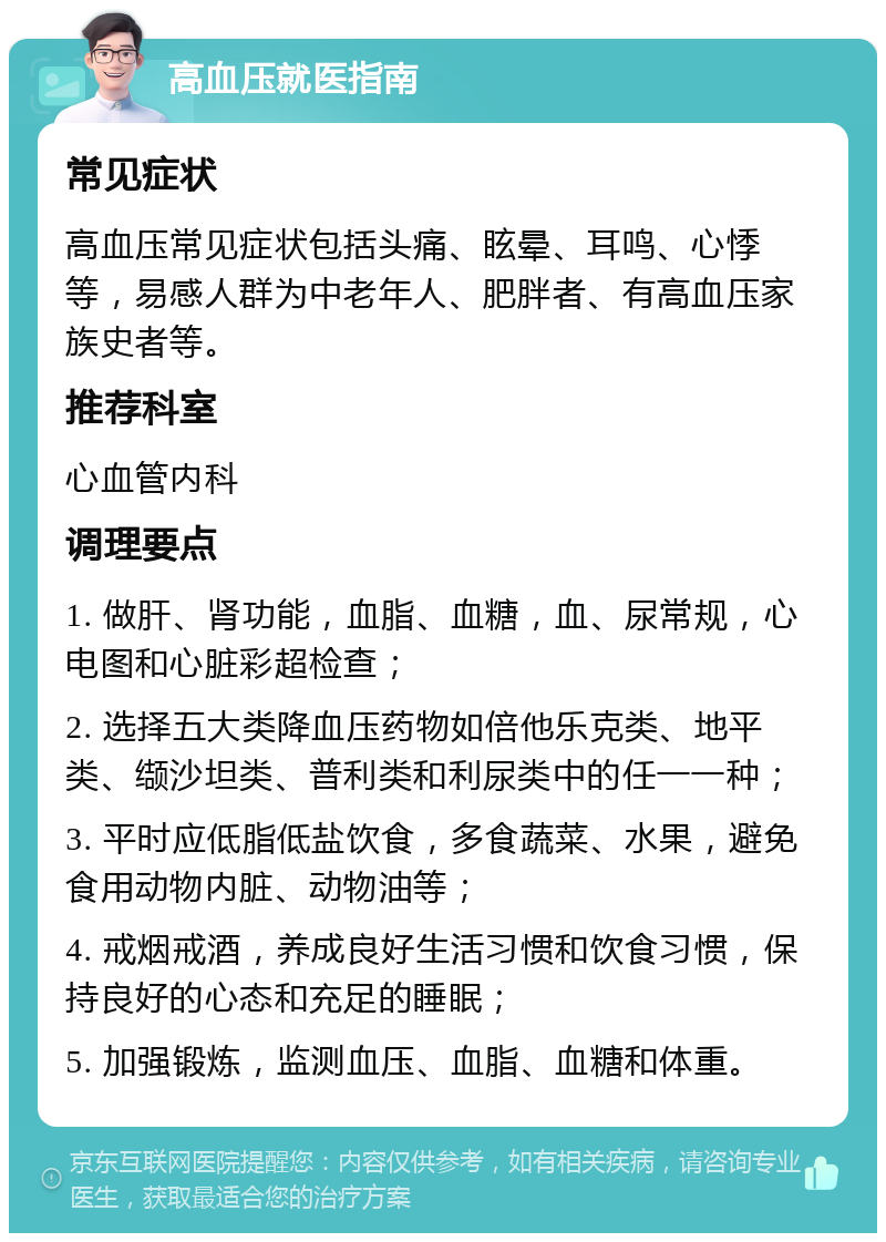 高血压就医指南 常见症状 高血压常见症状包括头痛、眩晕、耳鸣、心悸等，易感人群为中老年人、肥胖者、有高血压家族史者等。 推荐科室 心血管内科 调理要点 1. 做肝、肾功能，血脂、血糖，血、尿常规，心电图和心脏彩超检查； 2. 选择五大类降血压药物如倍他乐克类、地平类、缬沙坦类、普利类和利尿类中的任一一种； 3. 平时应低脂低盐饮食，多食蔬菜、水果，避免食用动物内脏、动物油等； 4. 戒烟戒酒，养成良好生活习惯和饮食习惯，保持良好的心态和充足的睡眠； 5. 加强锻炼，监测血压、血脂、血糖和体重。