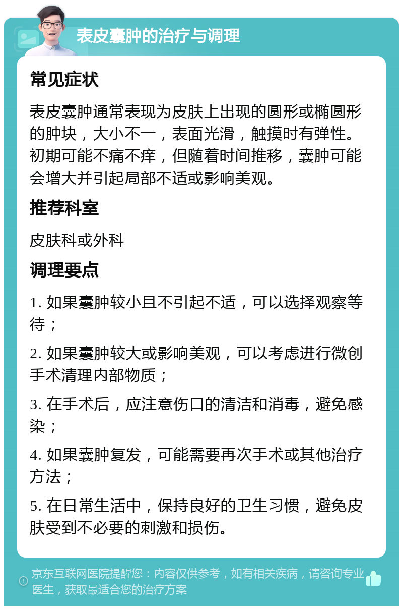 表皮囊肿的治疗与调理 常见症状 表皮囊肿通常表现为皮肤上出现的圆形或椭圆形的肿块，大小不一，表面光滑，触摸时有弹性。初期可能不痛不痒，但随着时间推移，囊肿可能会增大并引起局部不适或影响美观。 推荐科室 皮肤科或外科 调理要点 1. 如果囊肿较小且不引起不适，可以选择观察等待； 2. 如果囊肿较大或影响美观，可以考虑进行微创手术清理内部物质； 3. 在手术后，应注意伤口的清洁和消毒，避免感染； 4. 如果囊肿复发，可能需要再次手术或其他治疗方法； 5. 在日常生活中，保持良好的卫生习惯，避免皮肤受到不必要的刺激和损伤。