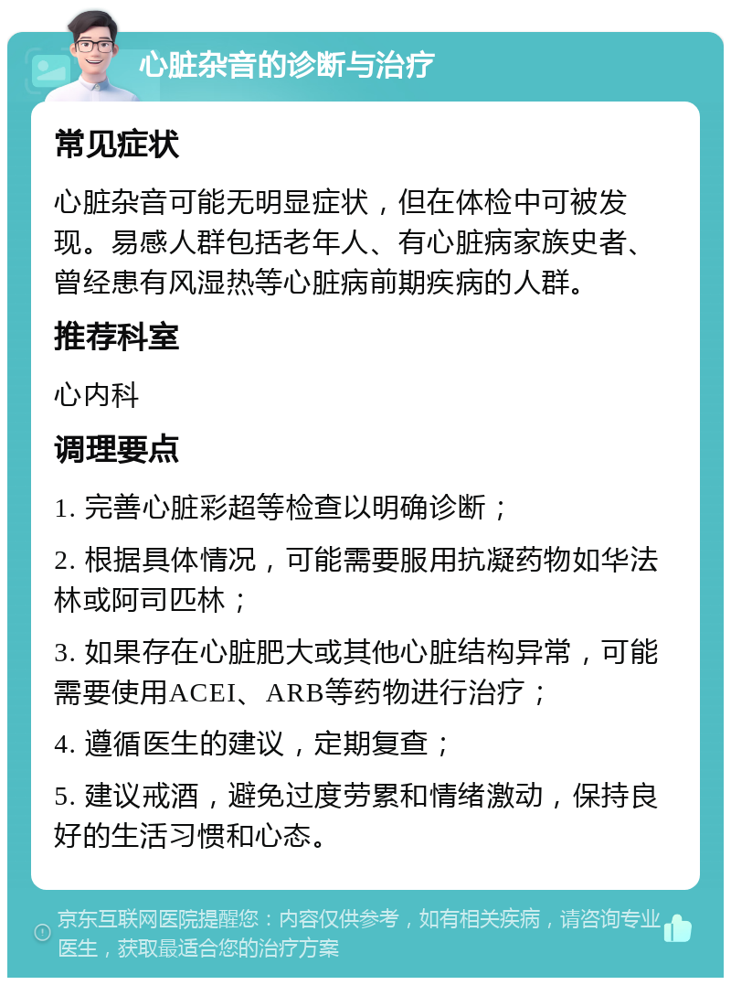 心脏杂音的诊断与治疗 常见症状 心脏杂音可能无明显症状，但在体检中可被发现。易感人群包括老年人、有心脏病家族史者、曾经患有风湿热等心脏病前期疾病的人群。 推荐科室 心内科 调理要点 1. 完善心脏彩超等检查以明确诊断； 2. 根据具体情况，可能需要服用抗凝药物如华法林或阿司匹林； 3. 如果存在心脏肥大或其他心脏结构异常，可能需要使用ACEI、ARB等药物进行治疗； 4. 遵循医生的建议，定期复查； 5. 建议戒酒，避免过度劳累和情绪激动，保持良好的生活习惯和心态。