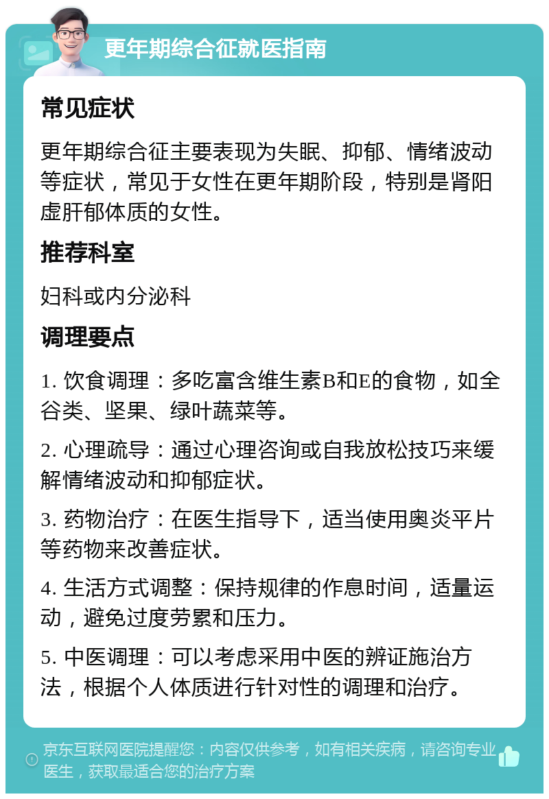 更年期综合征就医指南 常见症状 更年期综合征主要表现为失眠、抑郁、情绪波动等症状，常见于女性在更年期阶段，特别是肾阳虚肝郁体质的女性。 推荐科室 妇科或内分泌科 调理要点 1. 饮食调理：多吃富含维生素B和E的食物，如全谷类、坚果、绿叶蔬菜等。 2. 心理疏导：通过心理咨询或自我放松技巧来缓解情绪波动和抑郁症状。 3. 药物治疗：在医生指导下，适当使用奥炎平片等药物来改善症状。 4. 生活方式调整：保持规律的作息时间，适量运动，避免过度劳累和压力。 5. 中医调理：可以考虑采用中医的辨证施治方法，根据个人体质进行针对性的调理和治疗。