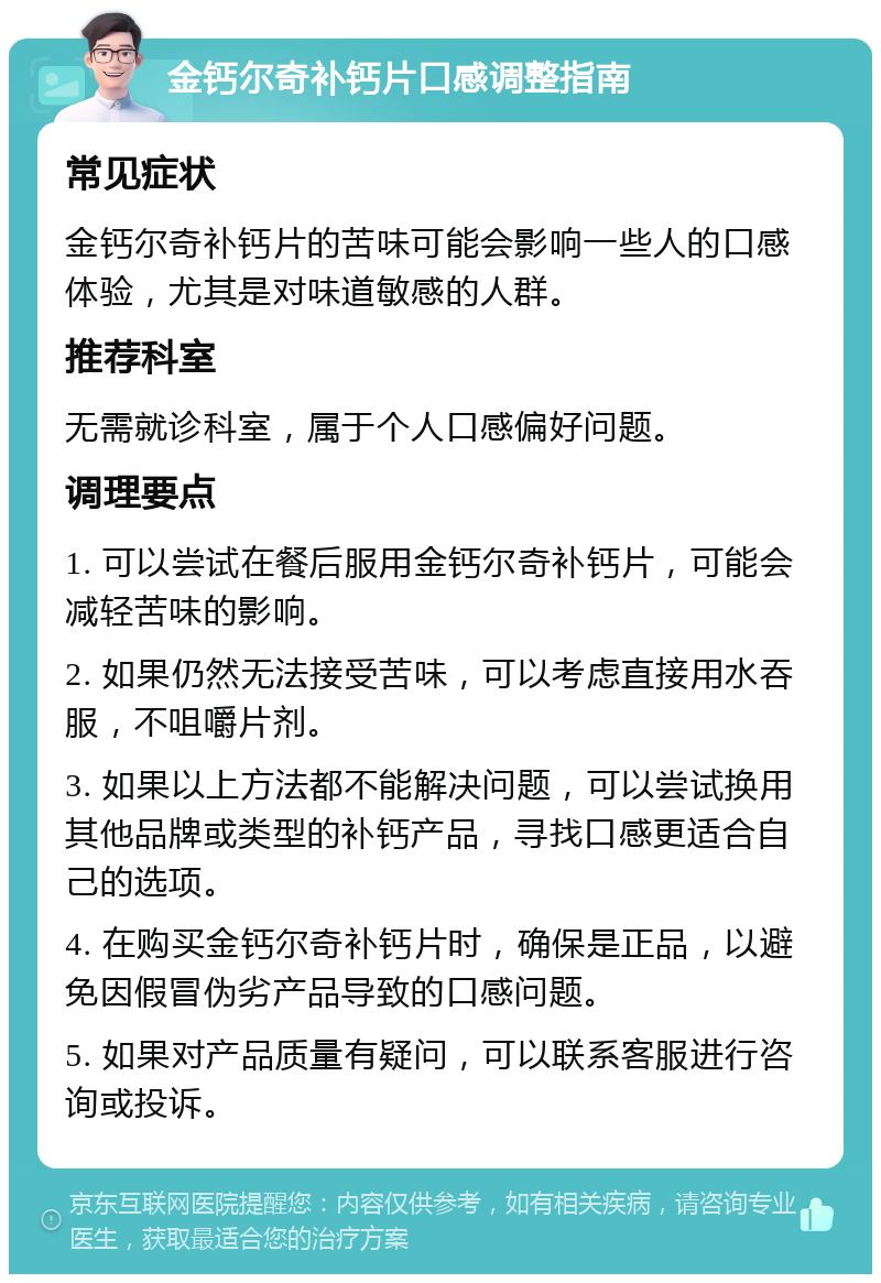 金钙尔奇补钙片口感调整指南 常见症状 金钙尔奇补钙片的苦味可能会影响一些人的口感体验，尤其是对味道敏感的人群。 推荐科室 无需就诊科室，属于个人口感偏好问题。 调理要点 1. 可以尝试在餐后服用金钙尔奇补钙片，可能会减轻苦味的影响。 2. 如果仍然无法接受苦味，可以考虑直接用水吞服，不咀嚼片剂。 3. 如果以上方法都不能解决问题，可以尝试换用其他品牌或类型的补钙产品，寻找口感更适合自己的选项。 4. 在购买金钙尔奇补钙片时，确保是正品，以避免因假冒伪劣产品导致的口感问题。 5. 如果对产品质量有疑问，可以联系客服进行咨询或投诉。