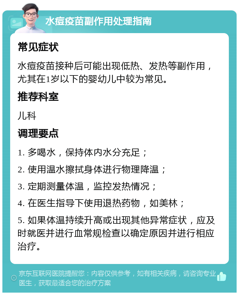 水痘疫苗副作用处理指南 常见症状 水痘疫苗接种后可能出现低热、发热等副作用，尤其在1岁以下的婴幼儿中较为常见。 推荐科室 儿科 调理要点 1. 多喝水，保持体内水分充足； 2. 使用温水擦拭身体进行物理降温； 3. 定期测量体温，监控发热情况； 4. 在医生指导下使用退热药物，如美林； 5. 如果体温持续升高或出现其他异常症状，应及时就医并进行血常规检查以确定原因并进行相应治疗。