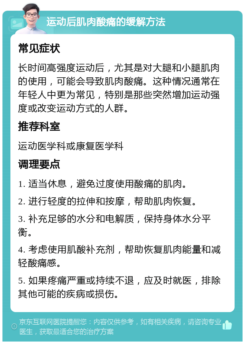 运动后肌肉酸痛的缓解方法 常见症状 长时间高强度运动后，尤其是对大腿和小腿肌肉的使用，可能会导致肌肉酸痛。这种情况通常在年轻人中更为常见，特别是那些突然增加运动强度或改变运动方式的人群。 推荐科室 运动医学科或康复医学科 调理要点 1. 适当休息，避免过度使用酸痛的肌肉。 2. 进行轻度的拉伸和按摩，帮助肌肉恢复。 3. 补充足够的水分和电解质，保持身体水分平衡。 4. 考虑使用肌酸补充剂，帮助恢复肌肉能量和减轻酸痛感。 5. 如果疼痛严重或持续不退，应及时就医，排除其他可能的疾病或损伤。