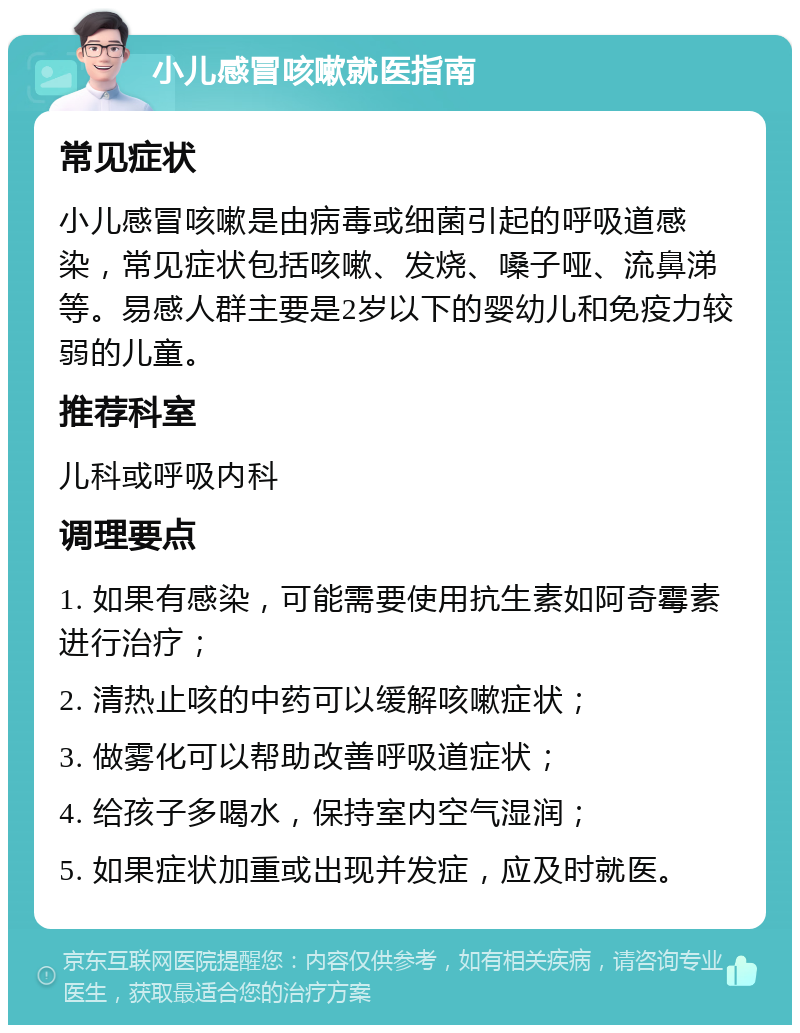 小儿感冒咳嗽就医指南 常见症状 小儿感冒咳嗽是由病毒或细菌引起的呼吸道感染，常见症状包括咳嗽、发烧、嗓子哑、流鼻涕等。易感人群主要是2岁以下的婴幼儿和免疫力较弱的儿童。 推荐科室 儿科或呼吸内科 调理要点 1. 如果有感染，可能需要使用抗生素如阿奇霉素进行治疗； 2. 清热止咳的中药可以缓解咳嗽症状； 3. 做雾化可以帮助改善呼吸道症状； 4. 给孩子多喝水，保持室内空气湿润； 5. 如果症状加重或出现并发症，应及时就医。