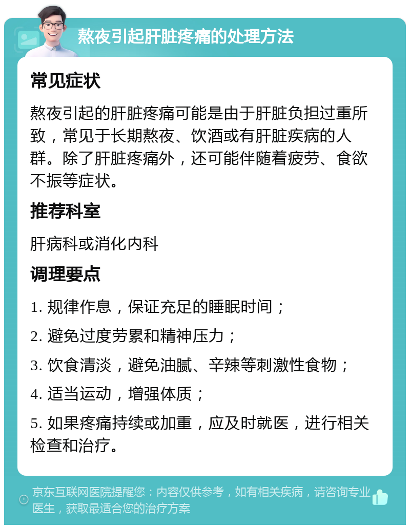 熬夜引起肝脏疼痛的处理方法 常见症状 熬夜引起的肝脏疼痛可能是由于肝脏负担过重所致，常见于长期熬夜、饮酒或有肝脏疾病的人群。除了肝脏疼痛外，还可能伴随着疲劳、食欲不振等症状。 推荐科室 肝病科或消化内科 调理要点 1. 规律作息，保证充足的睡眠时间； 2. 避免过度劳累和精神压力； 3. 饮食清淡，避免油腻、辛辣等刺激性食物； 4. 适当运动，增强体质； 5. 如果疼痛持续或加重，应及时就医，进行相关检查和治疗。