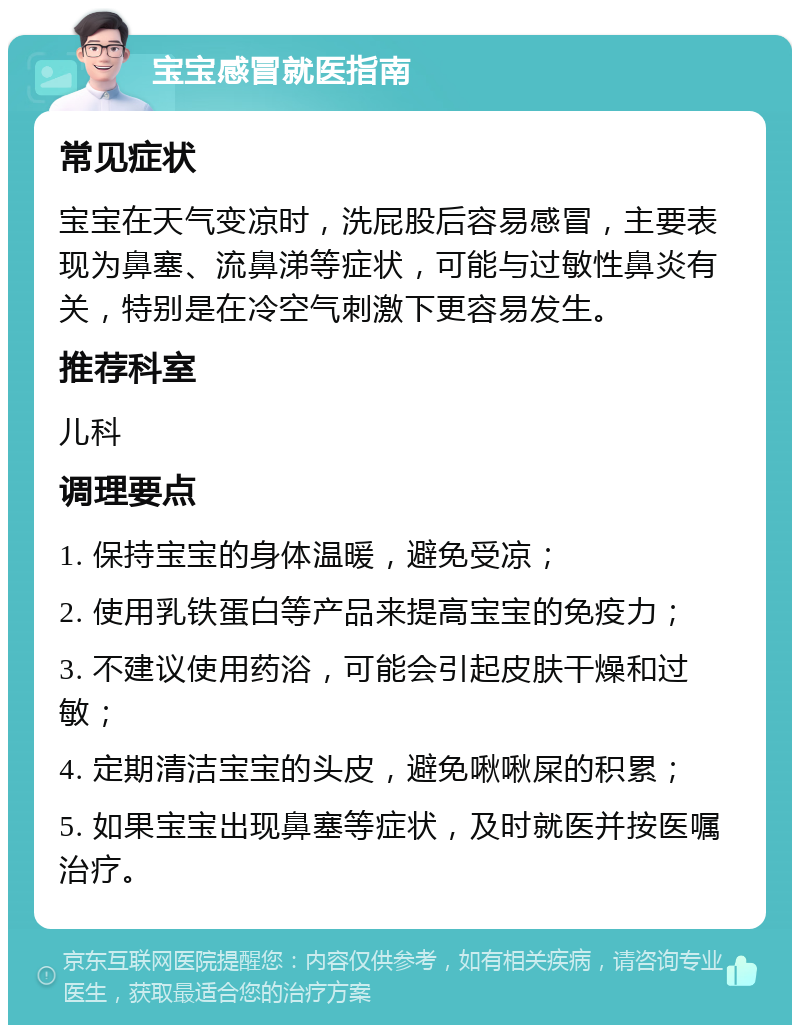 宝宝感冒就医指南 常见症状 宝宝在天气变凉时，洗屁股后容易感冒，主要表现为鼻塞、流鼻涕等症状，可能与过敏性鼻炎有关，特别是在冷空气刺激下更容易发生。 推荐科室 儿科 调理要点 1. 保持宝宝的身体温暖，避免受凉； 2. 使用乳铁蛋白等产品来提高宝宝的免疫力； 3. 不建议使用药浴，可能会引起皮肤干燥和过敏； 4. 定期清洁宝宝的头皮，避免啾啾屎的积累； 5. 如果宝宝出现鼻塞等症状，及时就医并按医嘱治疗。